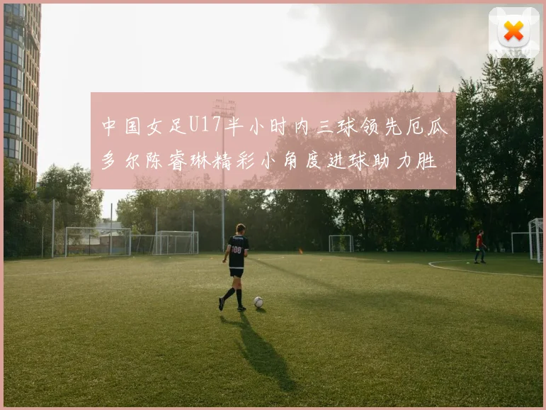 中国女足U17半小时内三球领先厄瓜多尔陈睿琳精彩小角度进球助力胜利