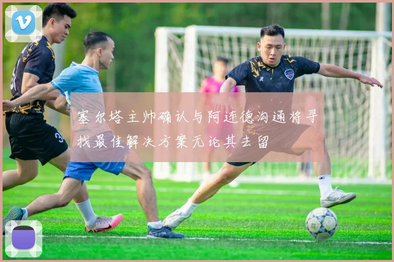 塞尔塔主帅确认与阿连德沟通将寻找最佳解决方案无论其去留