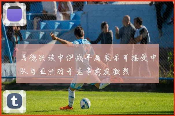 马德兴谈中伊战平局表示可接受中队与亚洲对手竞争愈发激烈