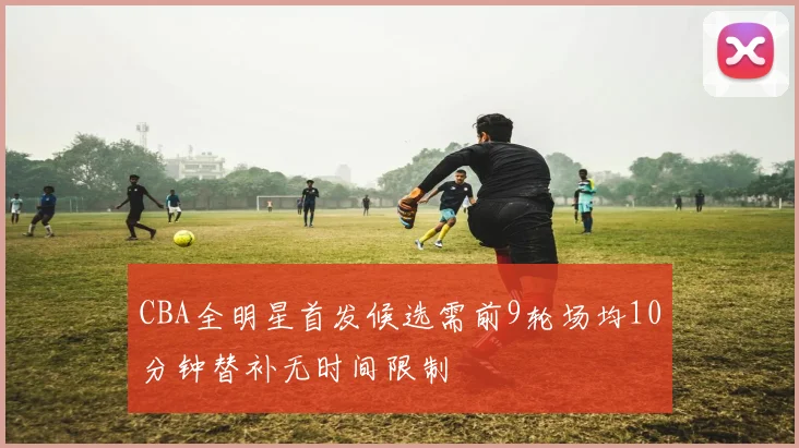 CBA全明星首发候选需前9轮场均10分钟替补无时间限制
