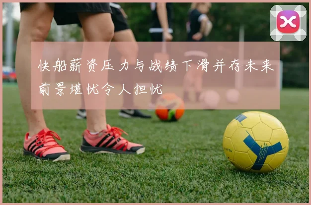 快船薪资压力与战绩下滑并存未来前景堪忧令人担忧