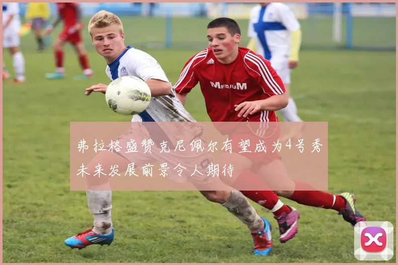 弗拉格盛赞克尼佩尔有望成为4号秀未来发展前景令人期待