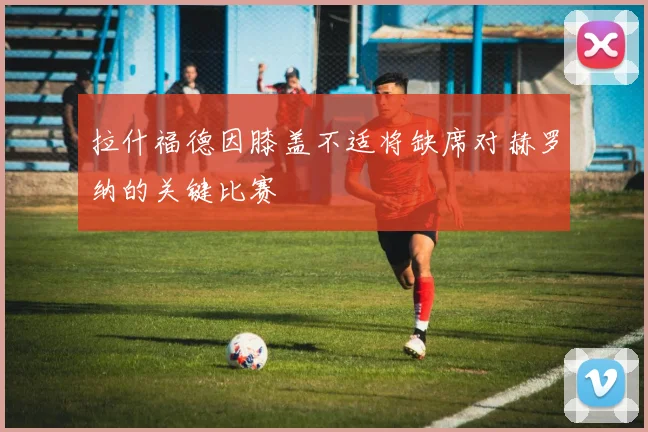 拉什福德因膝盖不适将缺席对赫罗纳的关键比赛