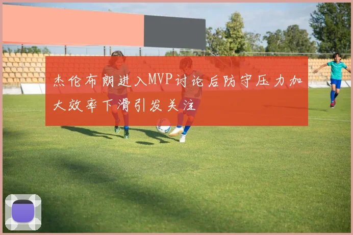 杰伦布朗进入MVP讨论后防守压力加大效率下滑引发关注