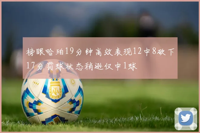 榜眼哈珀19分钟高效表现12中8砍下17分罚球状态稍逊仅中1球