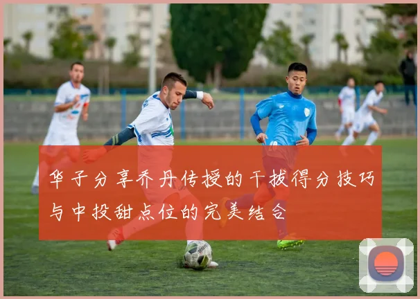 华子分享乔丹传授的干拔得分技巧与中投甜点位的完美结合