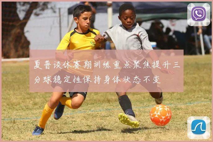 夏普谈休赛期训练重点聚焦提升三分球稳定性保持身体状态不变