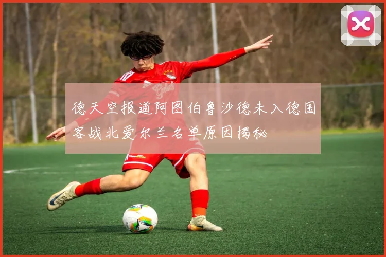 德天空报道阿图伯鲁沙德未入德国客战北爱尔兰名单原因揭秘