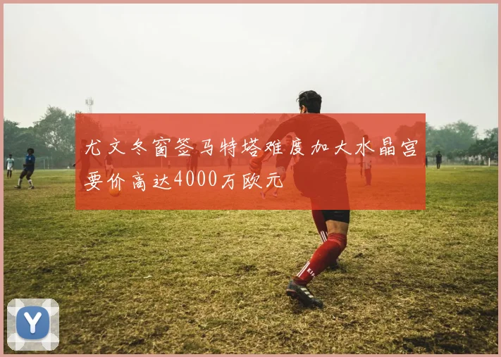 尤文冬窗签马特塔难度加大水晶宫要价高达4000万欧元