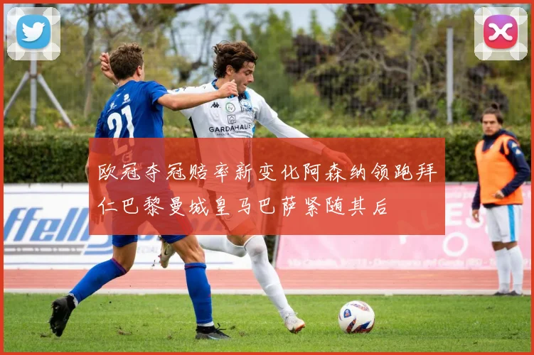 欧冠夺冠赔率新变化阿森纳领跑拜仁巴黎曼城皇马巴萨紧随其后
