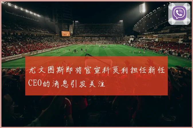尤文图斯即将官宣科莫利担任新任CEO的消息引发关注