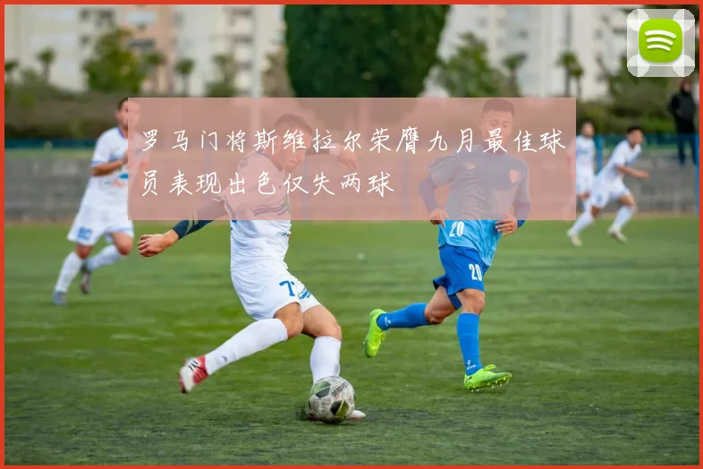 罗马门将斯维拉尔荣膺九月最佳球员表现出色仅失两球