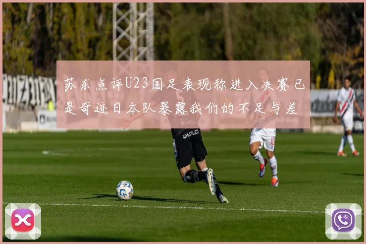 苏东点评U23国足表现称进入决赛已是奇迹日本队暴露我们的不足与差距