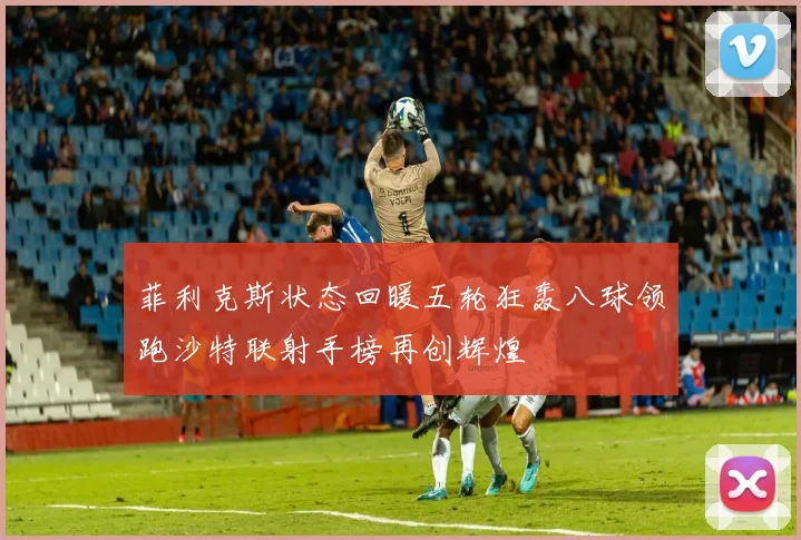 菲利克斯状态回暖五轮狂轰八球领跑沙特联射手榜再创辉煌