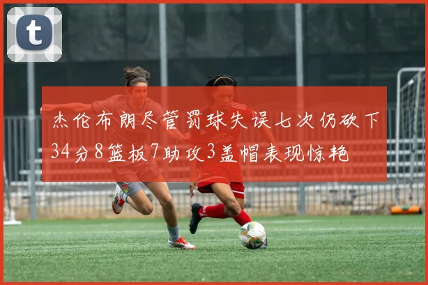 杰伦布朗尽管罚球失误七次仍砍下34分8篮板7助攻3盖帽表现惊艳