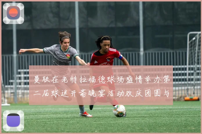 曼联在老特拉福德球场盛情举办第二届球迷开斋晚宴活动欢庆团圆与友谊