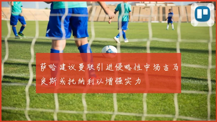 萨哈建议曼联引进侵略性中场吉马良斯或托纳利以增强实力