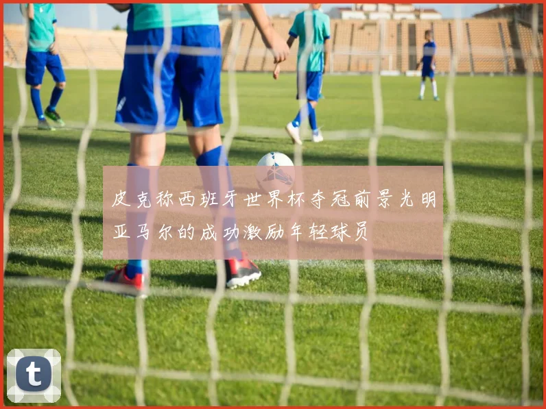 皮克称西班牙世界杯夺冠前景光明亚马尔的成功激励年轻球员