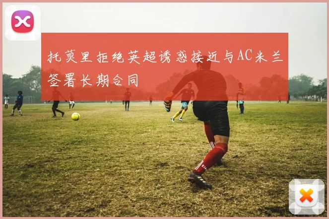 托莫里拒绝英超诱惑接近与AC米兰签署长期合同
