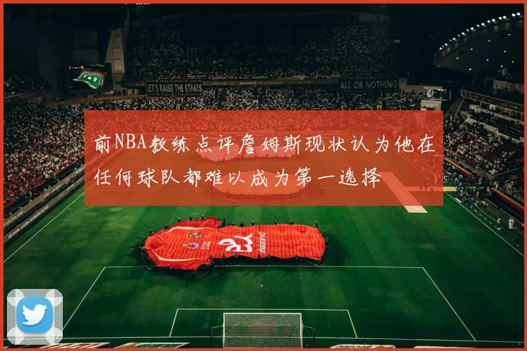前NBA教练点评詹姆斯现状认为他在任何球队都难以成为第一选择
