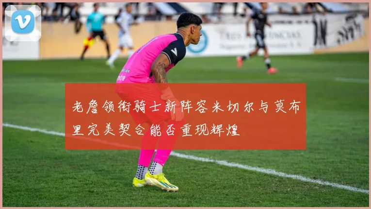 老詹领衔骑士新阵容米切尔与莫布里完美契合能否重现辉煌