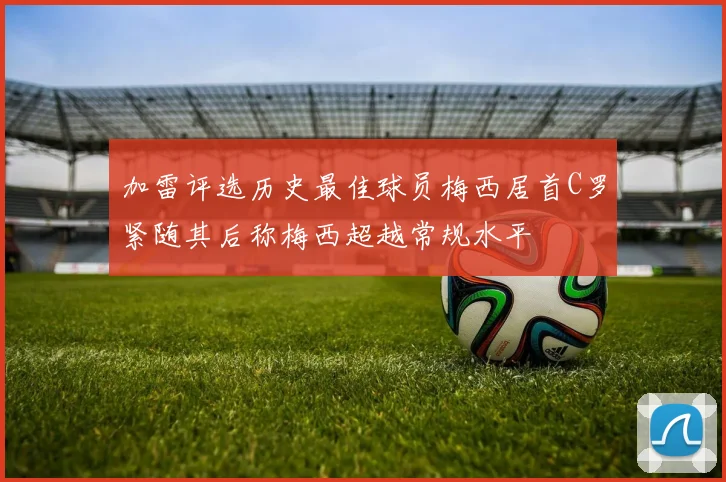 加雷评选历史最佳球员梅西居首C罗紧随其后称梅西超越常规水平