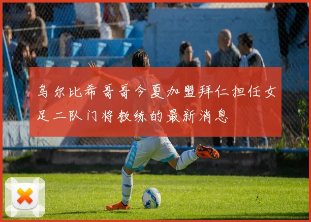 乌尔比希哥哥今夏加盟拜仁担任女足二队门将教练的最新消息