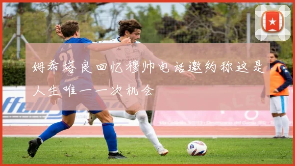 姆希塔良回忆穆帅电话邀约称这是人生唯一一次机会