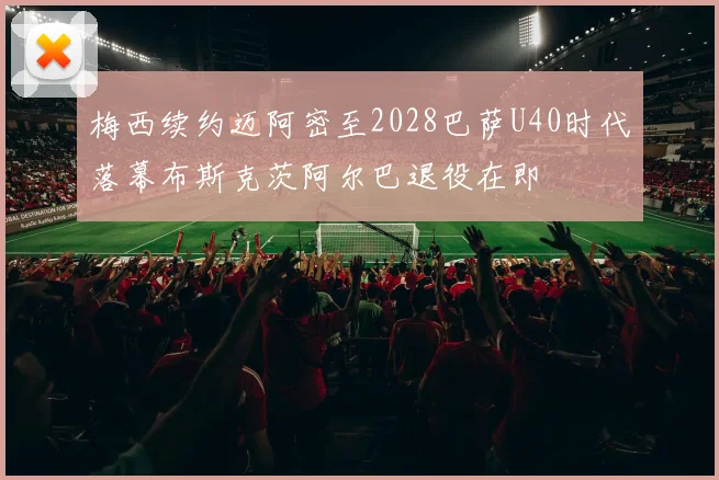 梅西续约迈阿密至2028巴萨U40时代落幕布斯克茨阿尔巴退役在即