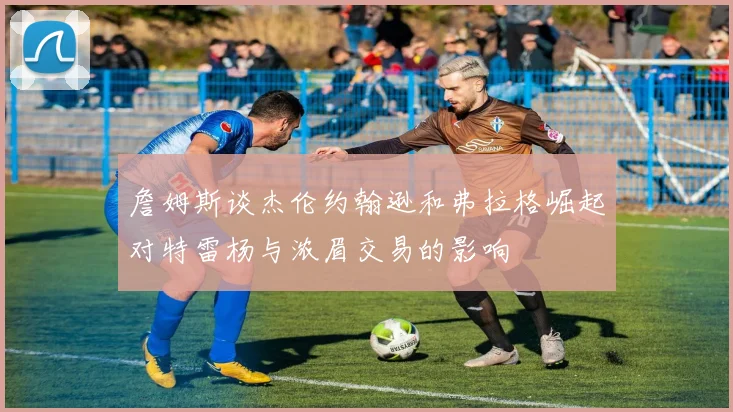 詹姆斯谈杰伦约翰逊和弗拉格崛起对特雷杨与浓眉交易的影响