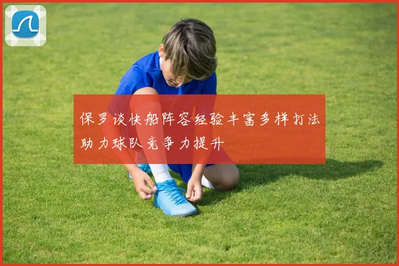 保罗谈快船阵容经验丰富多样打法助力球队竞争力提升