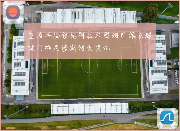 皇马半场领先阿拉木图姆巴佩点球破门维尼修斯错失良机