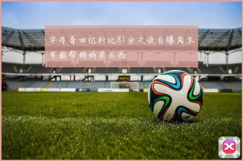 字母哥回忆科比81分之夜自曝周末可能帮妈妈卖东西