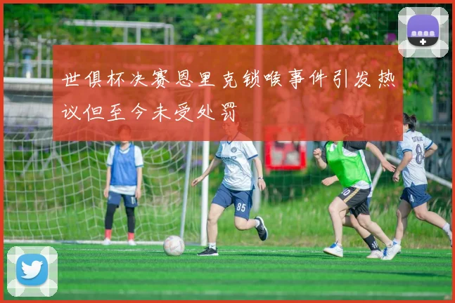 世俱杯决赛恩里克锁喉事件引发热议但至今未受处罚