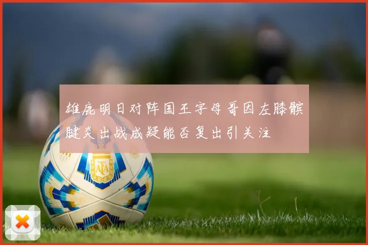 雄鹿明日对阵国王字母哥因左膝髌腱炎出战成疑能否复出引关注