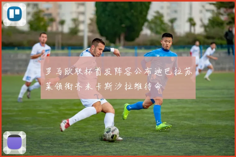罗马欧联杯首发阵容公布迪巴拉苏莱领衔齐米卡斯沙拉维待命