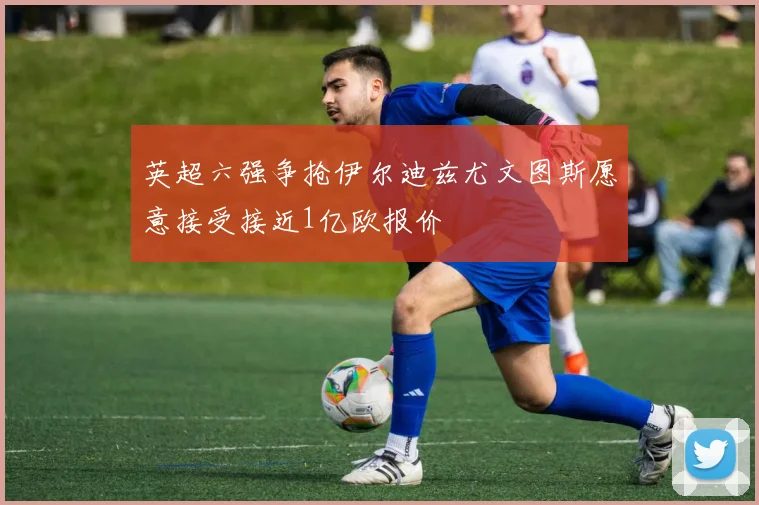 英超六强争抢伊尔迪兹尤文图斯愿意接受接近1亿欧报价