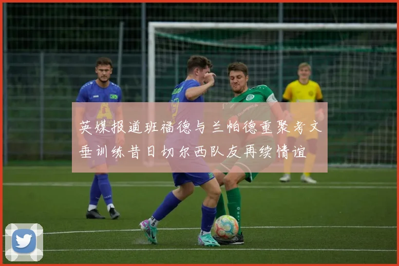英媒报道班福德与兰帕德重聚考文垂训练昔日切尔西队友再续情谊