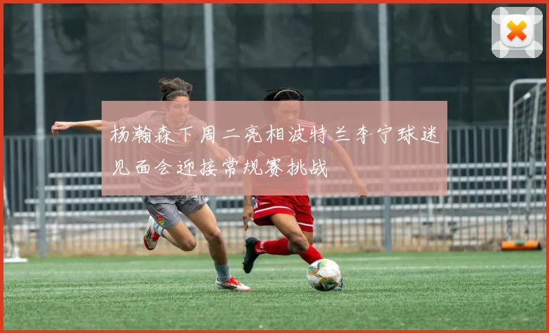 杨瀚森下周二亮相波特兰李宁球迷见面会迎接常规赛挑战