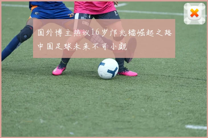 国外博主热议16岁邝兆镭崛起之路中国足球未来不可小觑