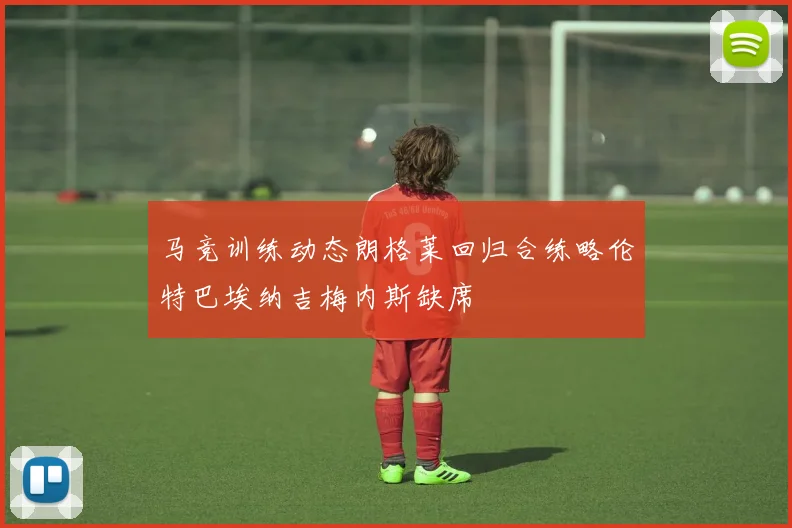 马竞训练动态朗格莱回归合练略伦特巴埃纳吉梅内斯缺席